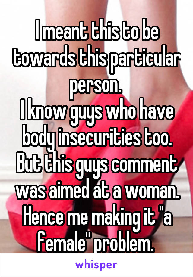 I meant this to be towards this particular person. 
I know guys who have body insecurities too. But this guys comment was aimed at a woman. Hence me making it "a female" problem. 