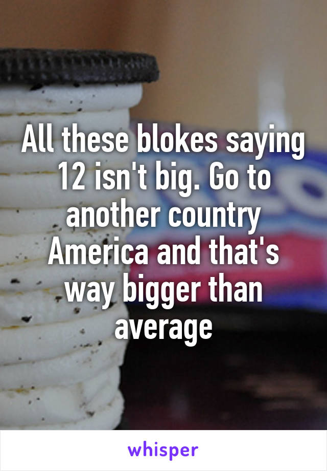 All these blokes saying 12 isn't big. Go to another country America and that's way bigger than average