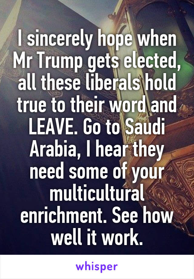 I sincerely hope when Mr Trump gets elected, all these liberals hold true to their word and LEAVE. Go to Saudi Arabia, I hear they need some of your multicultural enrichment. See how well it work.