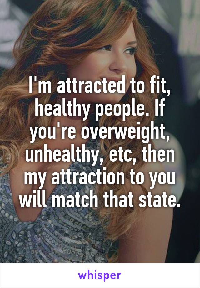 I'm attracted to fit, healthy people. If you're overweight, unhealthy, etc, then my attraction to you will match that state.