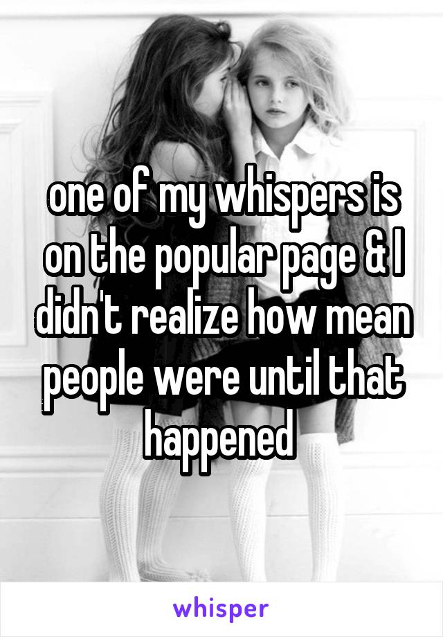 one of my whispers is on the popular page & I didn't realize how mean people were until that happened 