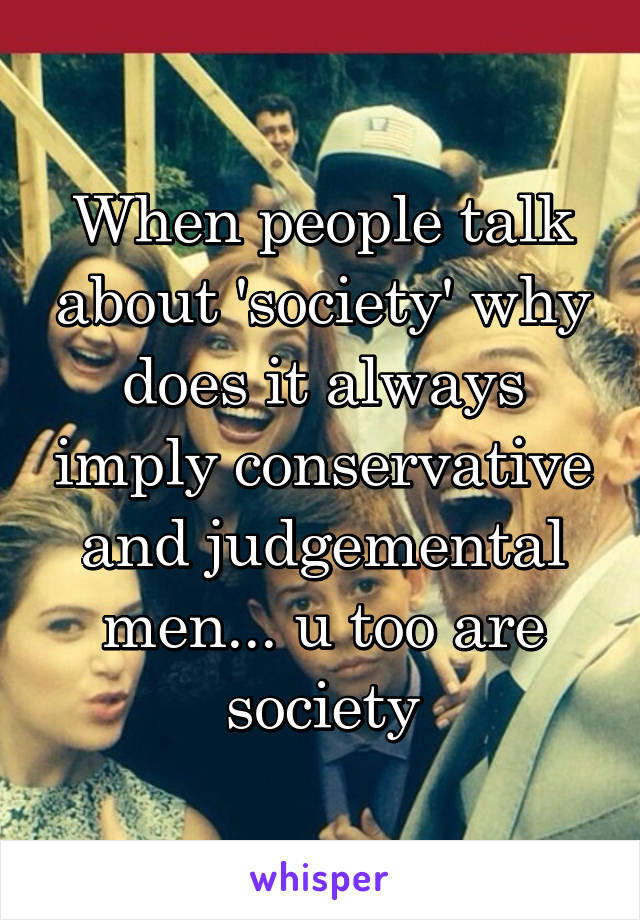 When people talk about 'society' why does it always imply conservative and judgemental men... u too are society