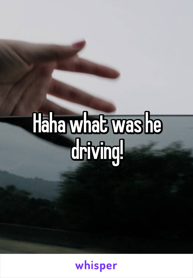 Haha what was he driving!