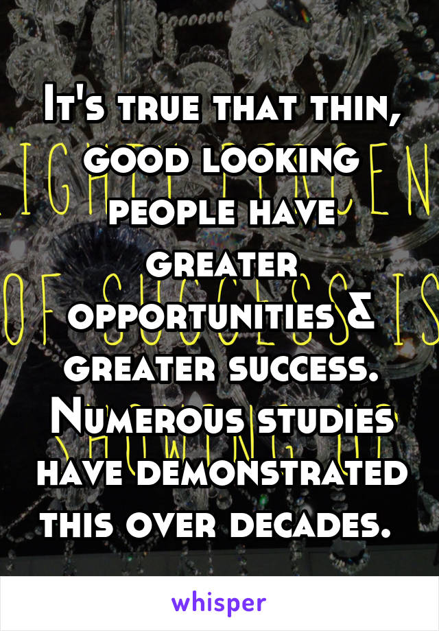 It's true that thin, good looking people have greater opportunities & greater success. Numerous studies have demonstrated this over decades. 