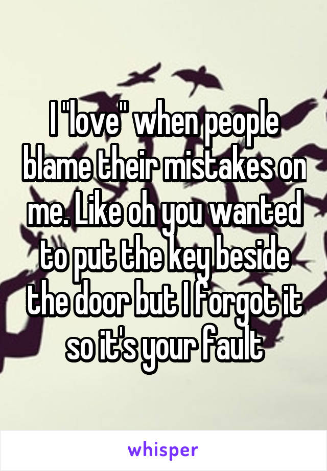 I "love" when people blame their mistakes on me. Like oh you wanted to put the key beside the door but I forgot it so it's your fault