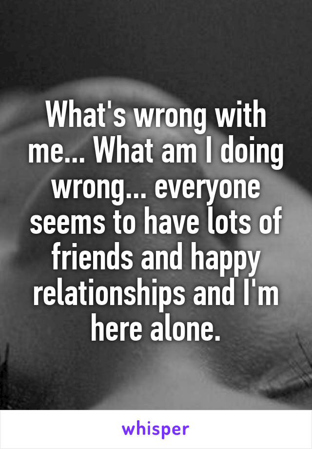 What's wrong with me... What am I doing wrong... everyone seems to have lots of friends and happy relationships and I'm here alone.