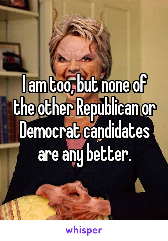 I am too, but none of the other Republican or Democrat candidates are any better.