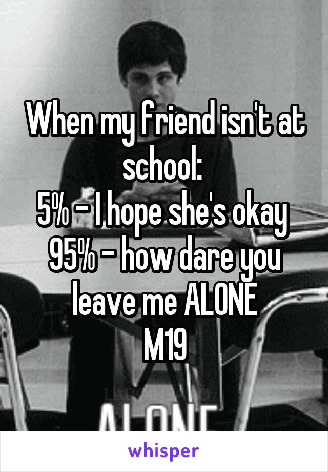 When my friend isn't at school: 
5% - I hope she's okay 
95% - how dare you leave me ALONE
M19