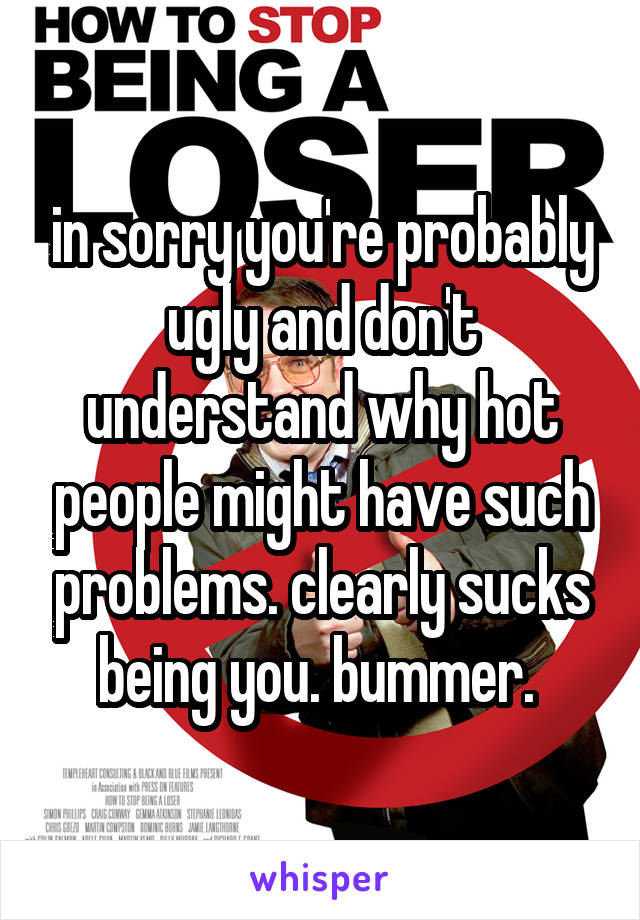 in sorry you're probably ugly and don't understand why hot people might have such problems. clearly sucks being you. bummer. 