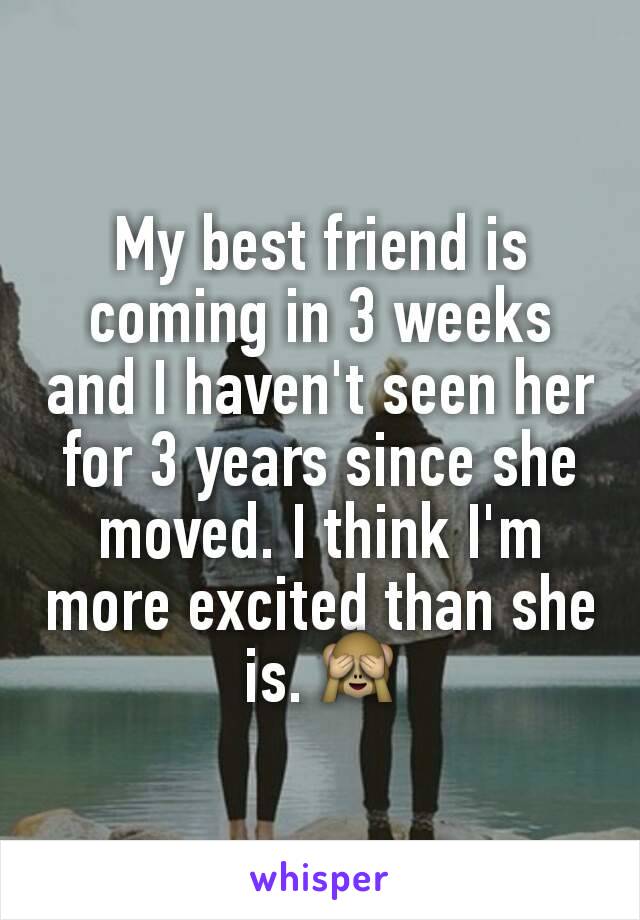 My best friend is coming in 3 weeks and I haven't seen her for 3 years since she moved. I think I'm more excited than she is. 🙈