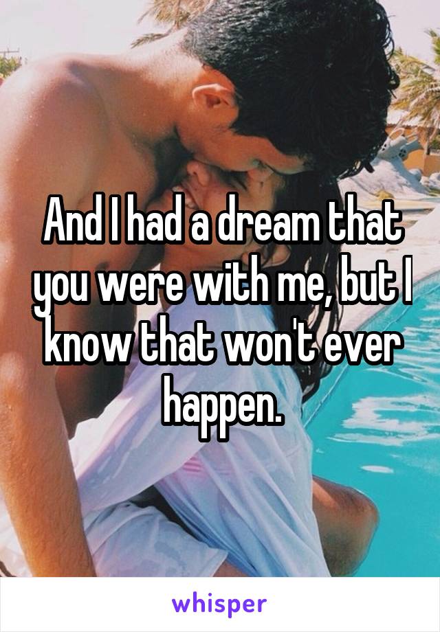 And I had a dream that you were with me, but I know that won't ever happen.