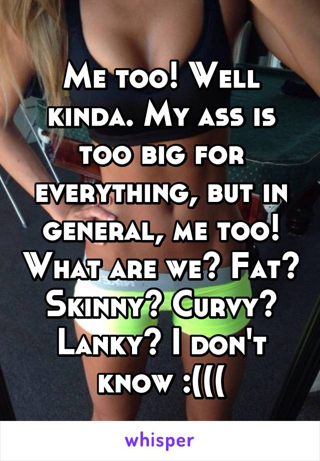 Me too! Well kinda. My ass is too big for everything, but in general, me too! What are we? Fat? Skinny? Curvy? Lanky? I don't know :(((