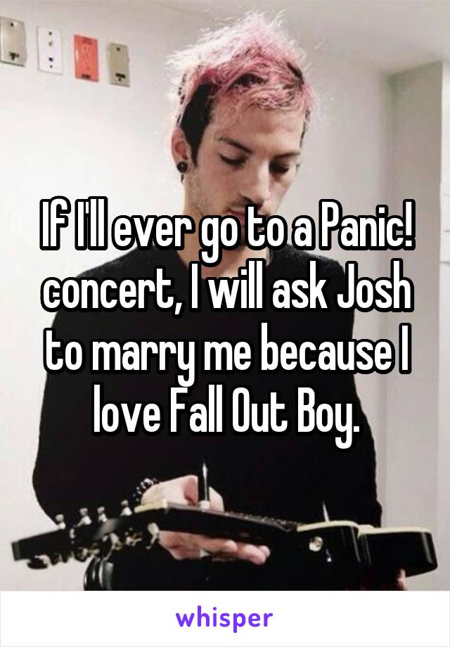 If I'll ever go to a Panic! concert, I will ask Josh to marry me because I love Fall Out Boy.