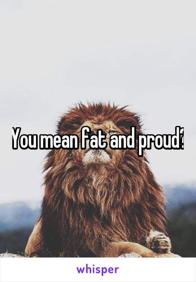 You mean fat and proud?