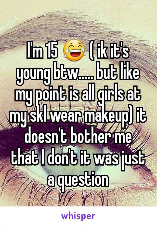 I'm 15 😂 ( ik it's young btw..... but like my point is all girls at my skl wear makeup) it doesn't bother me that I don't it was just a question