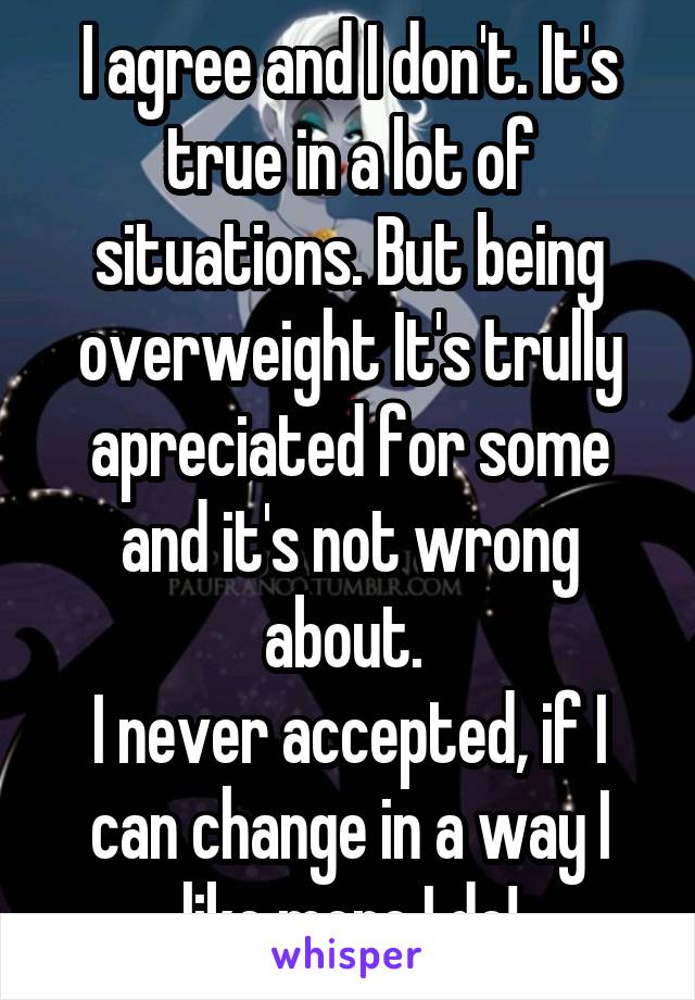 I agree and I don't. It's true in a lot of situations. But being overweight It's trully apreciated for some and it's not wrong about. 
I never accepted, if I can change in a way I like more I do!