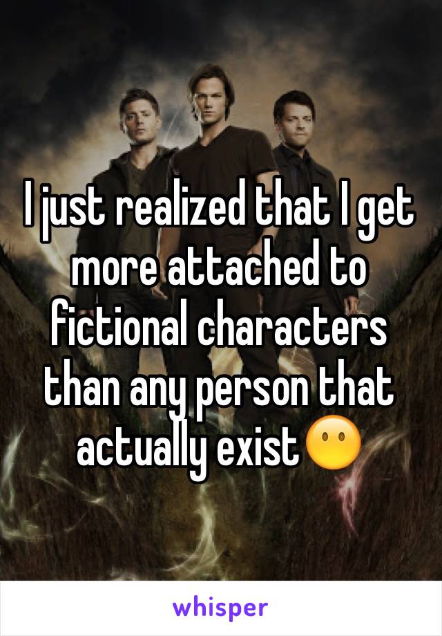 I just realized that I get more attached to fictional characters than any person that actually exist😶