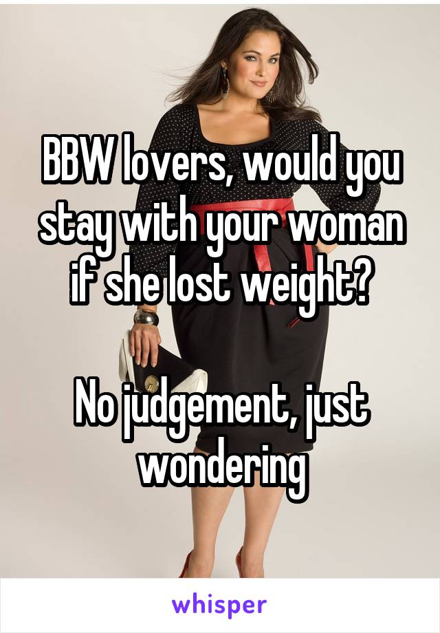 BBW lovers, would you stay with your woman if she lost weight?

No judgement, just wondering