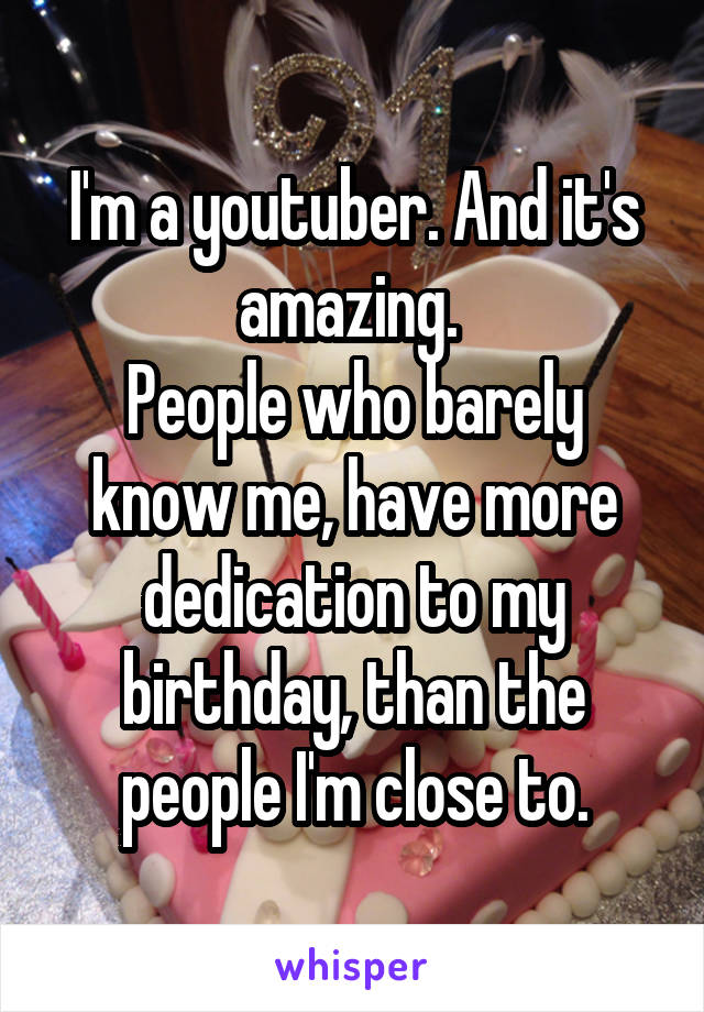 I'm a youtuber. And it's amazing. 
People who barely know me, have more dedication to my birthday, than the people I'm close to.