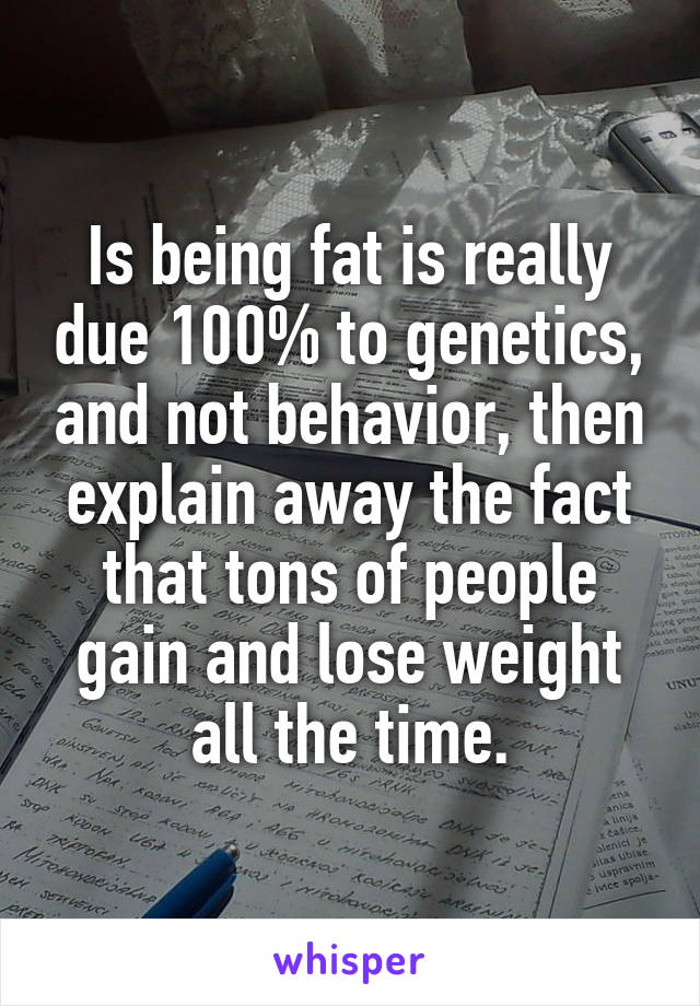 Is being fat is really due 100% to genetics, and not behavior, then explain away the fact that tons of people gain and lose weight all the time.