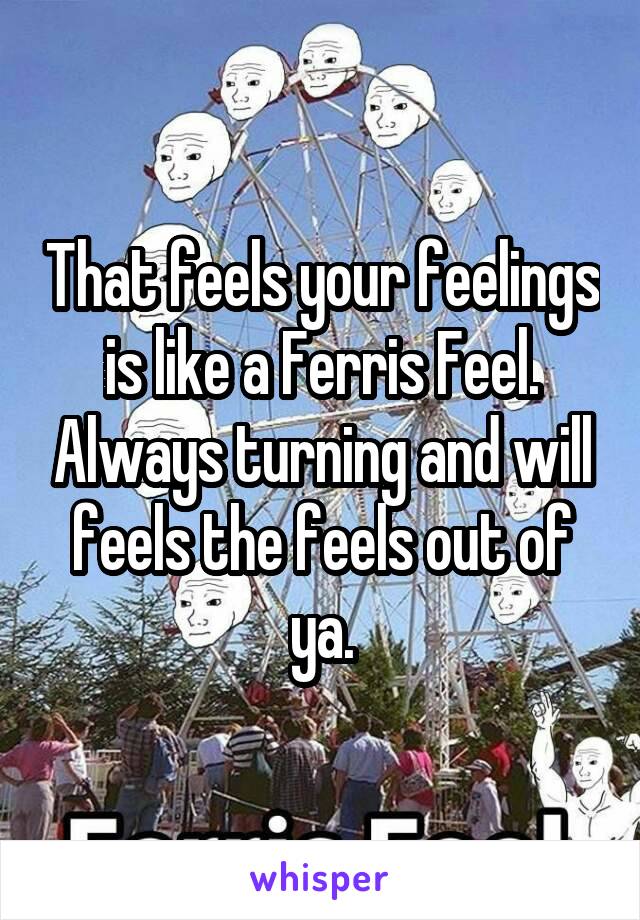 That feels your feelings is like a Ferris Feel. Always turning and will feels the feels out of ya.