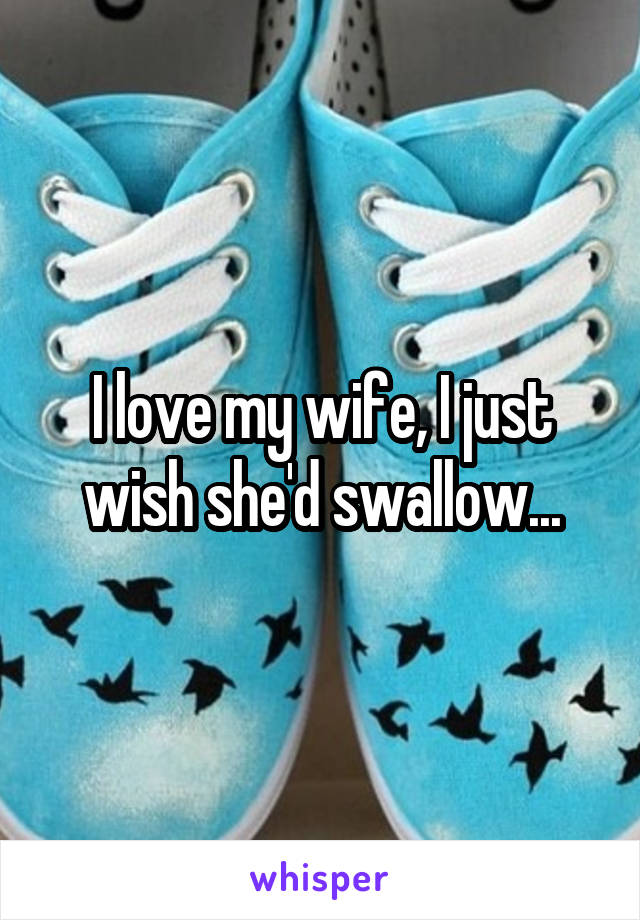 I love my wife, I just wish she'd swallow...