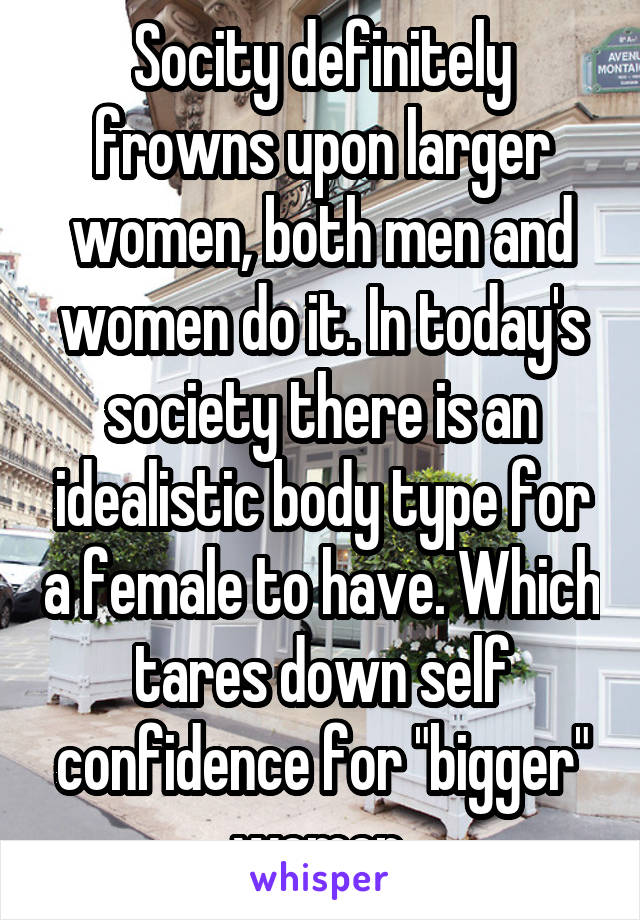 Socity definitely frowns upon larger women, both men and women do it. In today's society there is an idealistic body type for a female to have. Which tares down self confidence for "bigger" women.