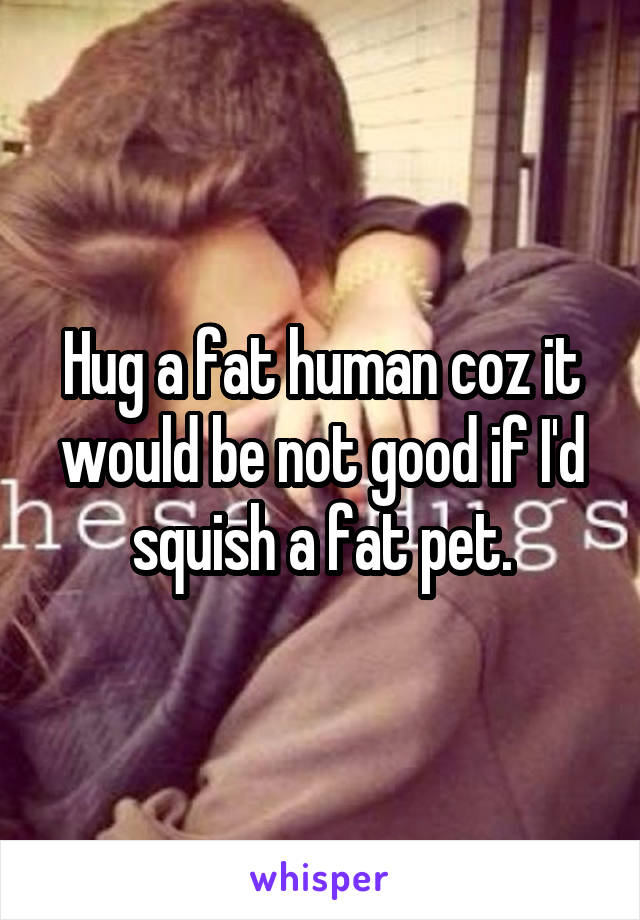 Hug a fat human coz it would be not good if I'd squish a fat pet.