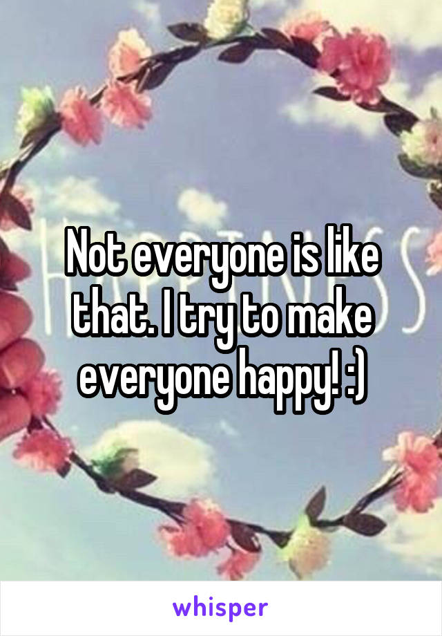 Not everyone is like that. I try to make everyone happy! :)