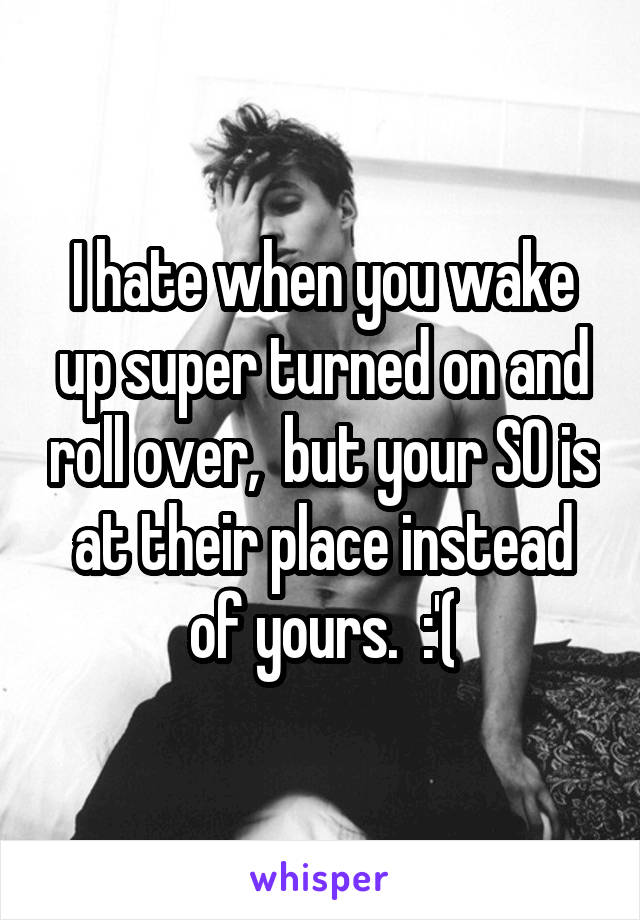 I hate when you wake up super turned on and roll over,  but your SO is at their place instead of yours.  :'(