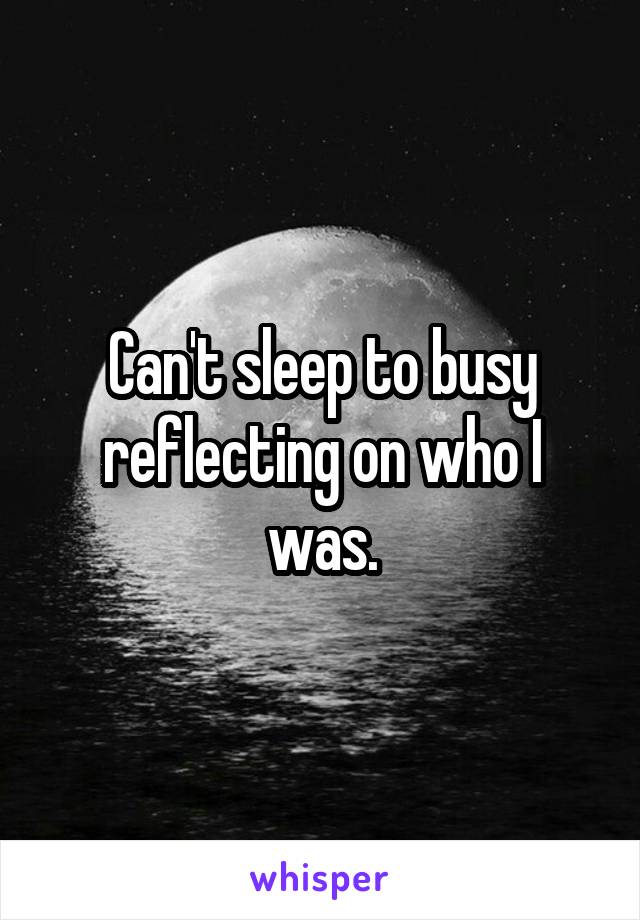 Can't sleep to busy reflecting on who I was.