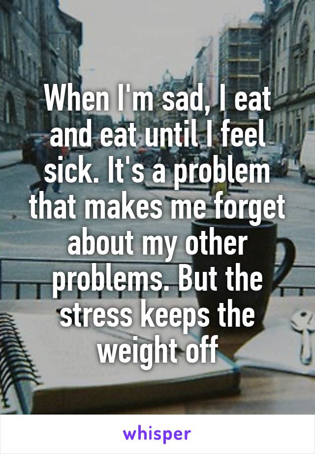 When I'm sad, I eat and eat until I feel sick. It's a problem that makes me forget about my other problems. But the stress keeps the weight off