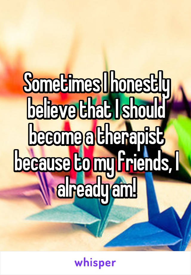 Sometimes I honestly believe that I should become a therapist because to my friends, I already am!