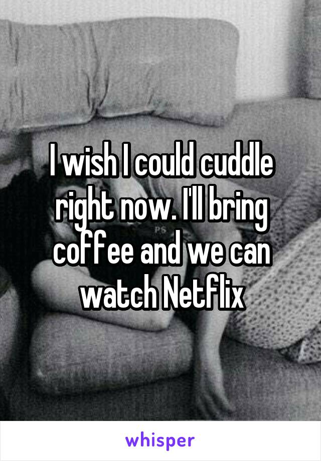 I wish I could cuddle right now. I'll bring coffee and we can watch Netflix