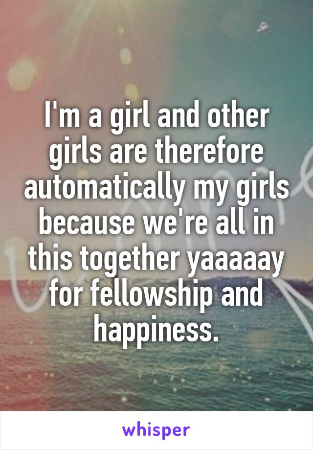 I'm a girl and other girls are therefore automatically my girls because we're all in this together yaaaaay for fellowship and happiness.