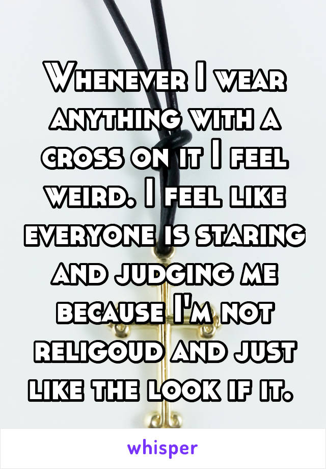 Whenever I wear anything with a cross on it I feel weird. I feel like everyone is staring and judging me because I'm not religoud and just like the look if it. 