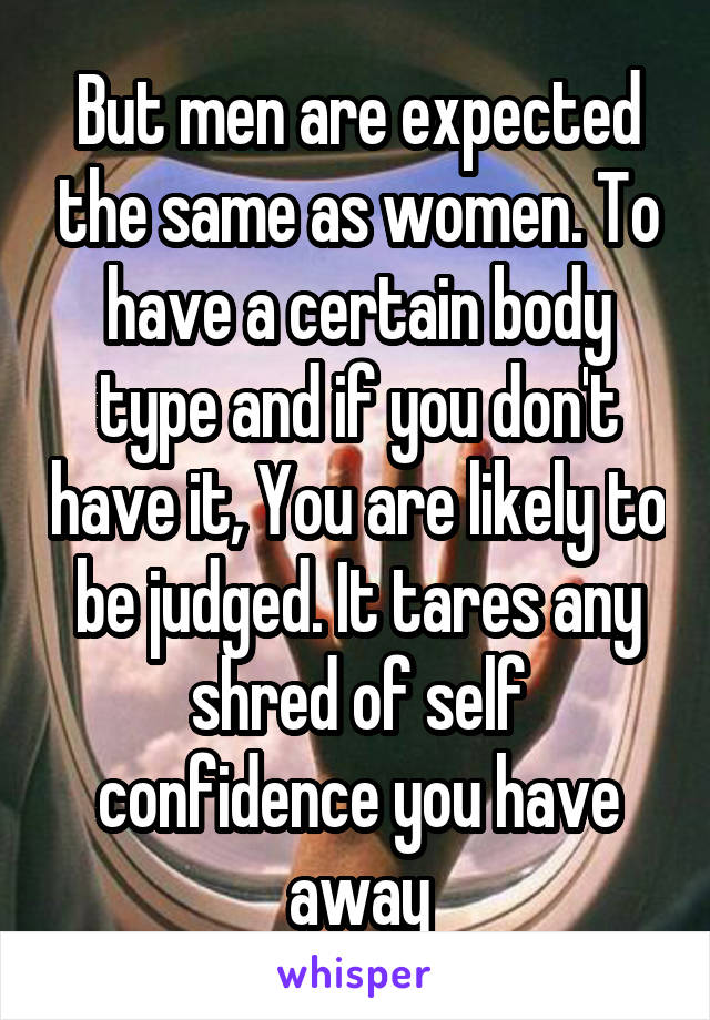 But men are expected the same as women. To have a certain body type and if you don't have it, You are likely to be judged. It tares any shred of self confidence you have away