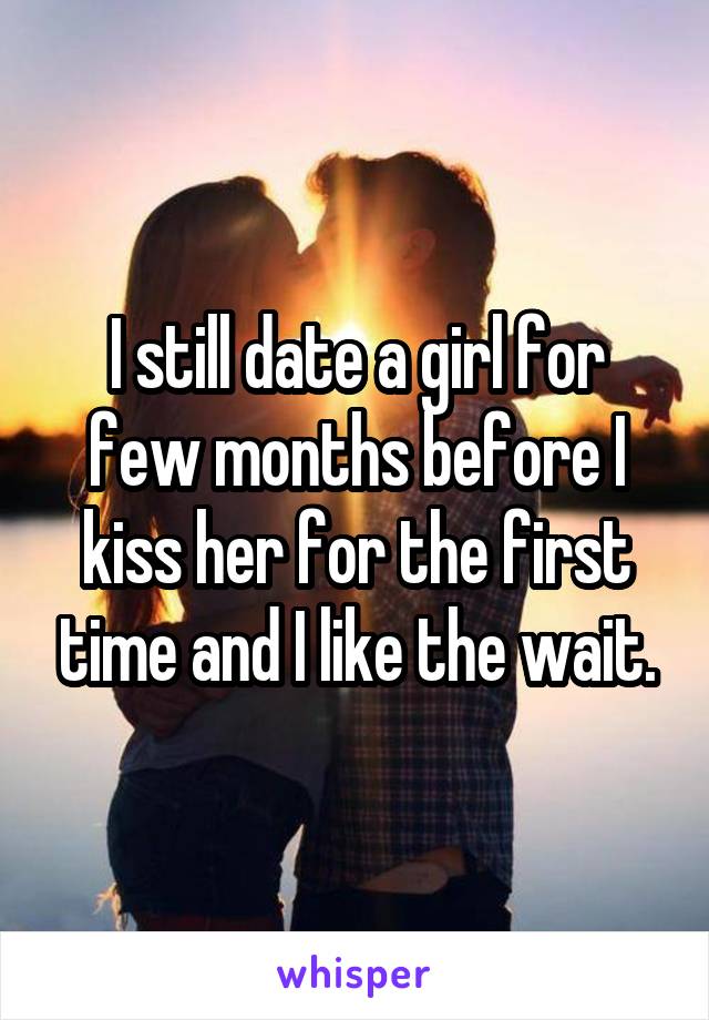 I still date a girl for few months before I kiss her for the first time and I like the wait.