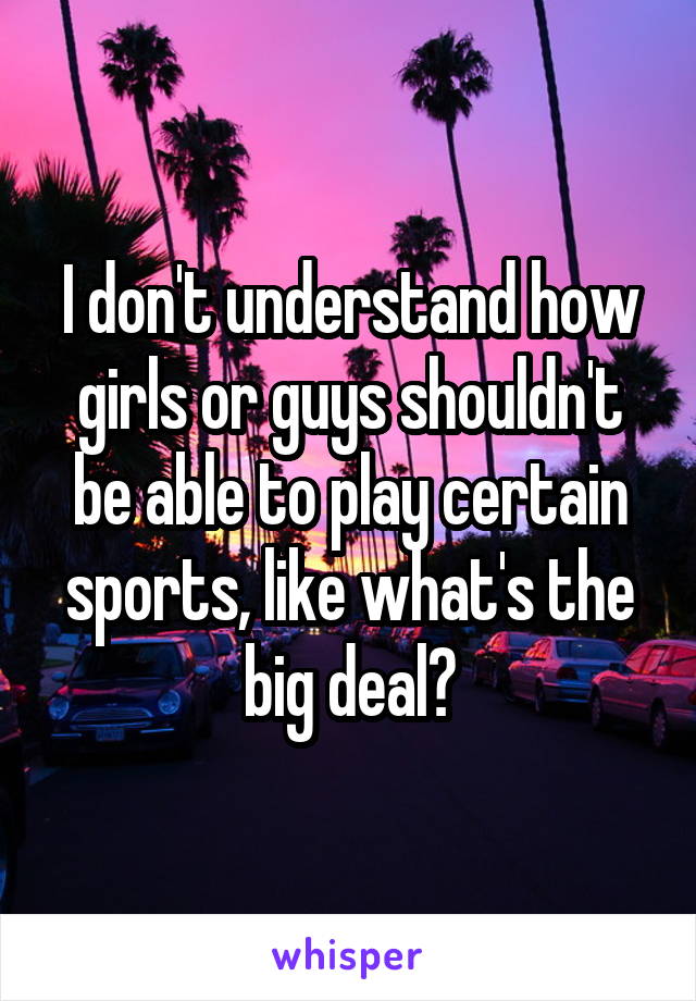 I don't understand how girls or guys shouldn't be able to play certain sports, like what's the big deal?