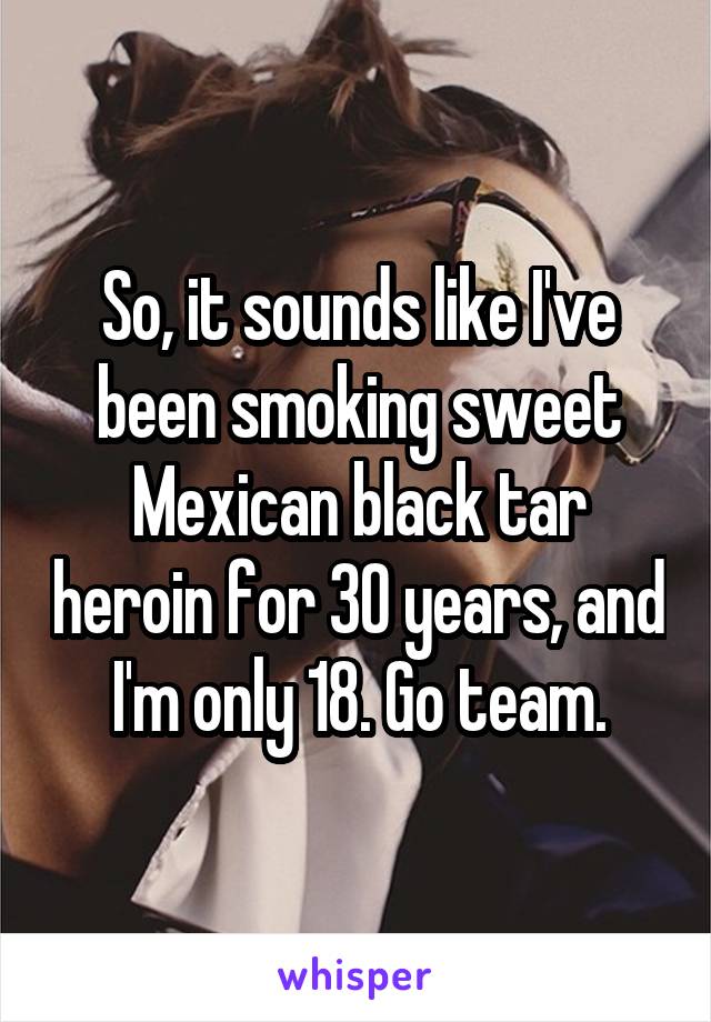 So, it sounds like I've been smoking sweet Mexican black tar heroin for 30 years, and I'm only 18. Go team.