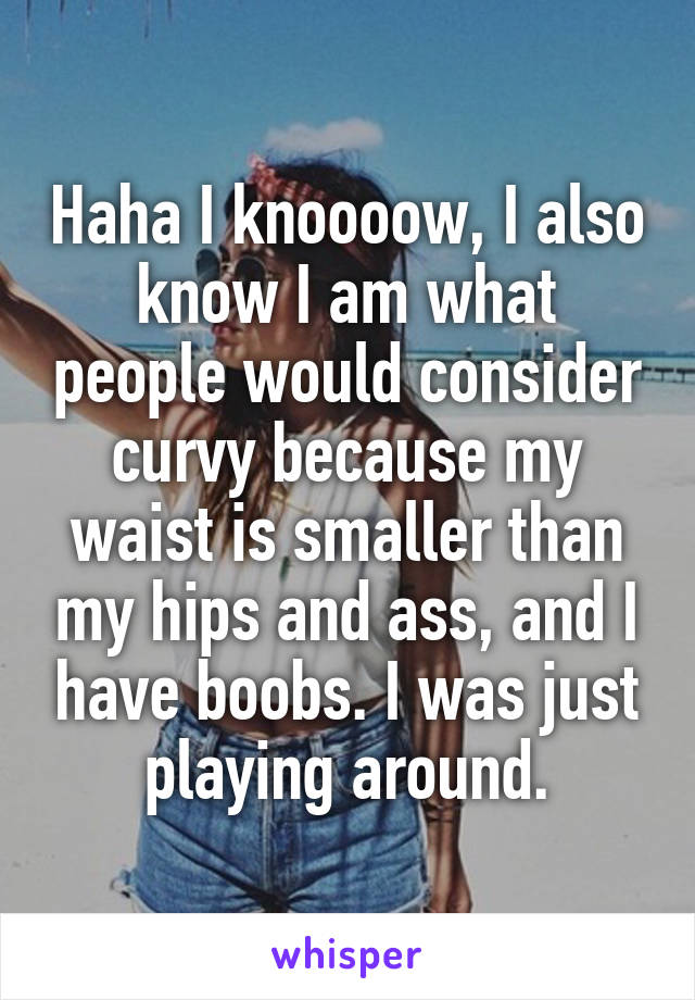 Haha I knoooow, I also know I am what people would consider curvy because my waist is smaller than my hips and ass, and I have boobs. I was just playing around.