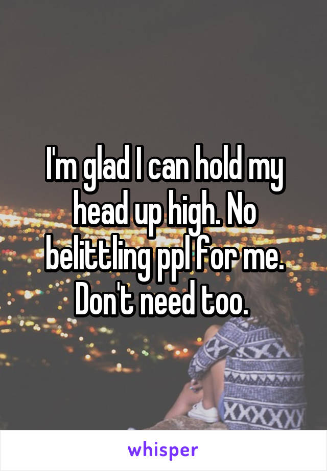 I'm glad I can hold my head up high. No belittling ppl for me. Don't need too. 