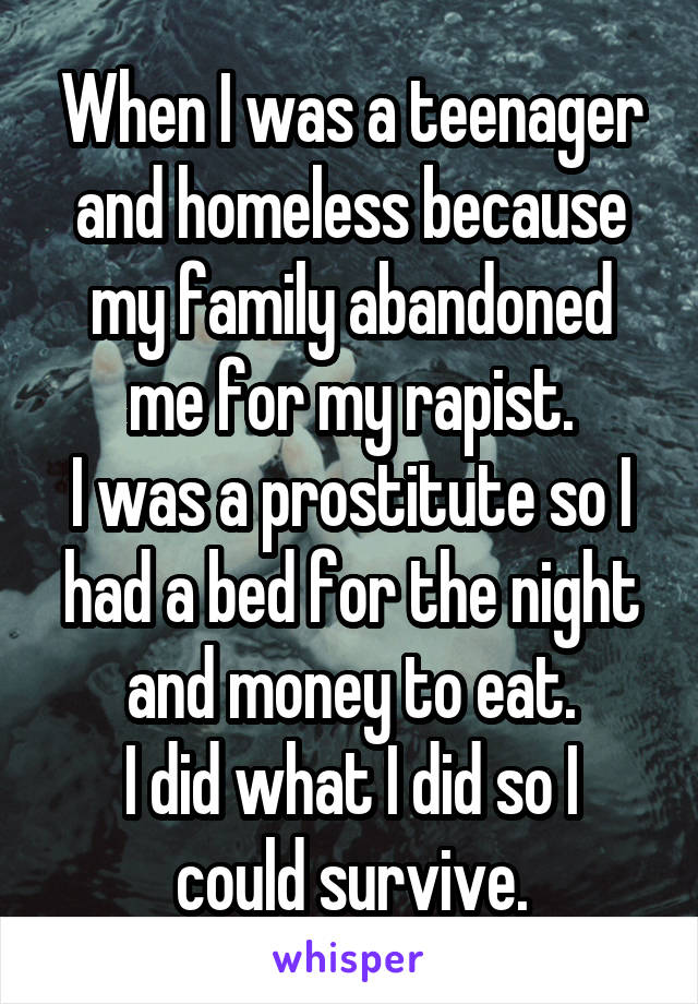 When I was a teenager and homeless because my family abandoned me for my rapist.
I was a prostitute so I had a bed for the night and money to eat.
I did what I did so I could survive.