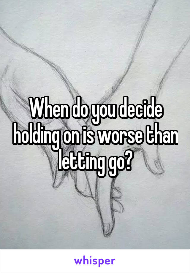 When do you decide holding on is worse than letting go?