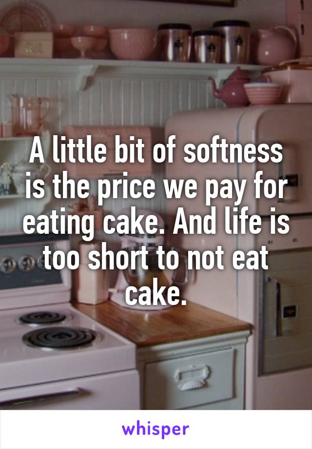 A little bit of softness is the price we pay for eating cake. And life is too short to not eat cake.