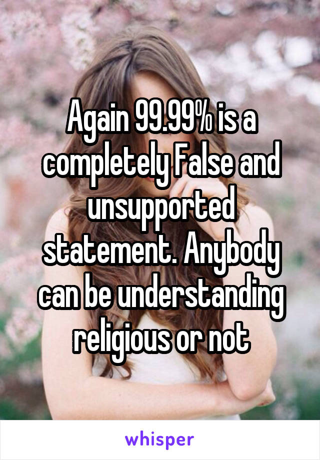 Again 99.99% is a completely False and unsupported statement. Anybody can be understanding religious or not