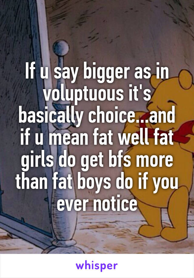 If u say bigger as in voluptuous it's basically choice...and if u mean fat well fat girls do get bfs more than fat boys do if you ever notice