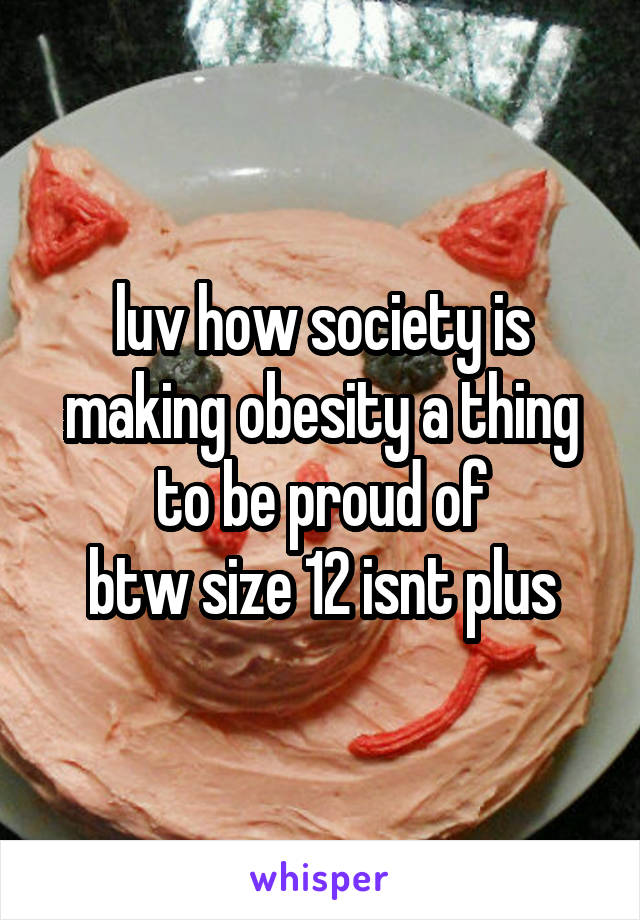 luv how society is making obesity a thing to be proud of
btw size 12 isnt plus