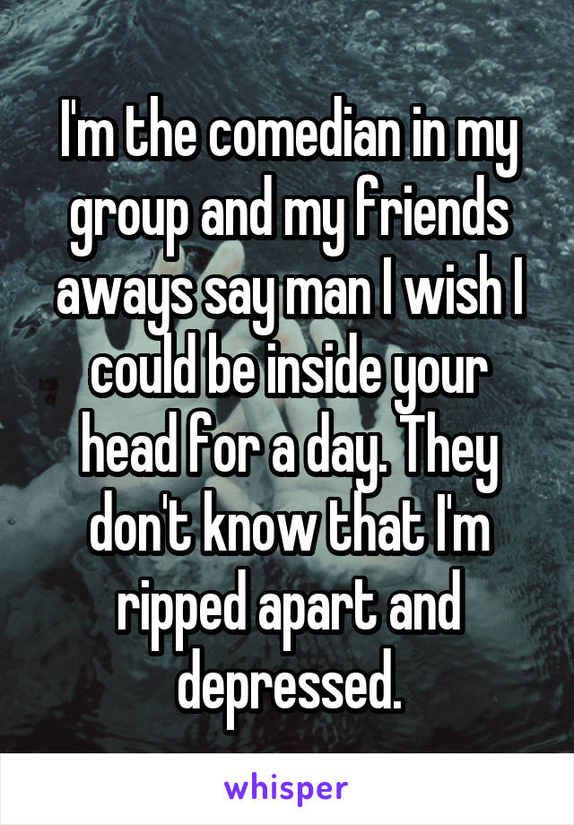 I'm the comedian in my group and my friends aways say man I wish I could be inside your head for a day. They don't know that I'm ripped apart and depressed.