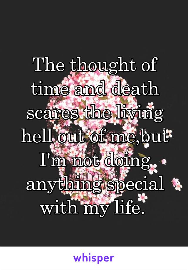 The thought of time and death scares the living hell out of me,but I'm not doing anything special with my life. 